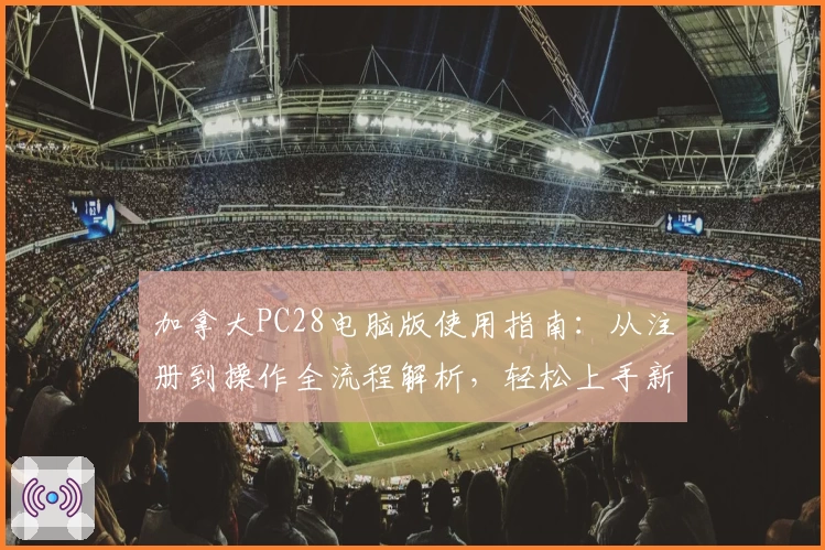 加拿大PC28电脑版使用指南：从注册到操作全流程解析，轻松上手新手必读
